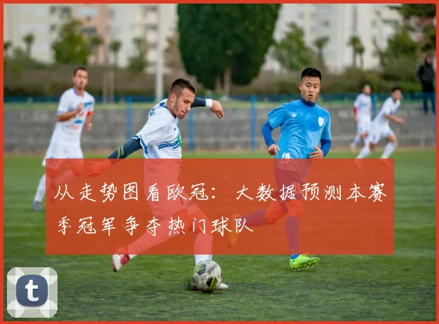 从走势图看欧冠：大数据预测本赛季冠军争夺热门球队
