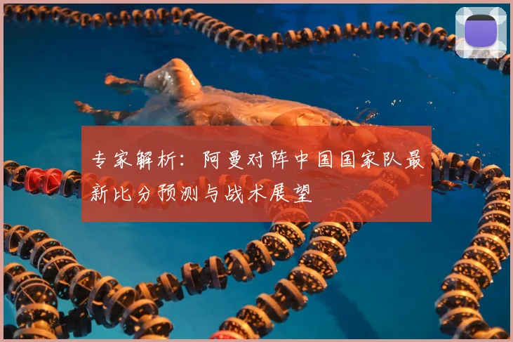 专家解析：阿曼对阵中国国家队最新比分预测与战术展望