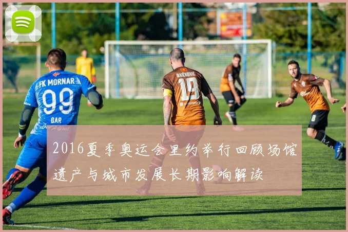 2016夏季奥运会里约举行回顾场馆遗产与城市发展长期影响解读