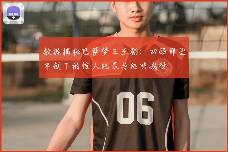 数据揭秘巴萨梦三王朝：回顾那些年创下的惊人纪录与经典战役