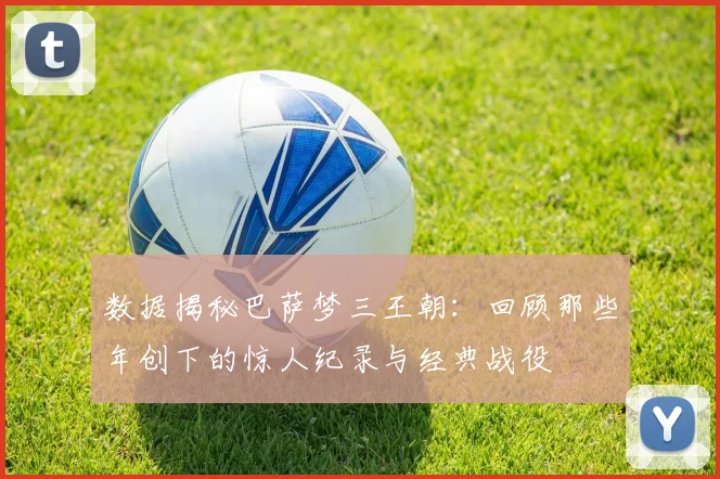 数据揭秘巴萨梦三王朝：回顾那些年创下的惊人纪录与经典战役