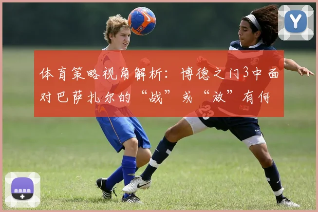 体育策略视角解析：博德之门3中面对巴萨扎尔的“战”或“放”有何启示？