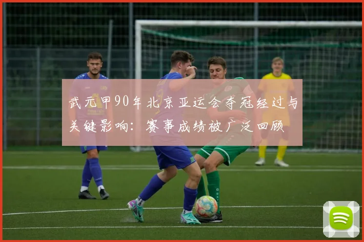 武元甲90年北京亚运会夺冠经过与关键影响：赛事成绩被广泛回顾